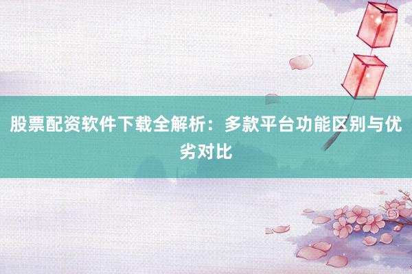 股票配资软件下载全解析：多款平台功能区别与优劣对比