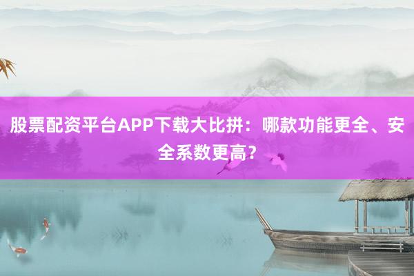 股票配资平台APP下载大比拼：哪款功能更全、安全系数更高？