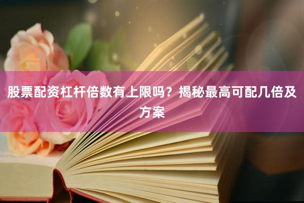 股票配资杠杆倍数有上限吗？揭秘最高可配几倍及方案
