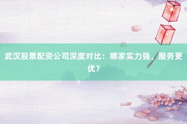 武汉股票配资公司深度对比：哪家实力强、服务更优？