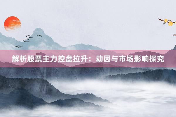 解析股票主力控盘拉升：动因与市场影响探究