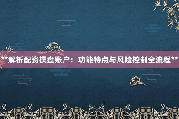 **解析配资操盘账户：功能特点与风险控制全流程**