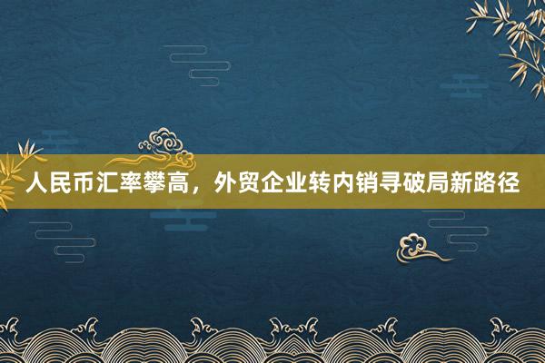 人民币汇率攀高，外贸企业转内销寻破局新路径