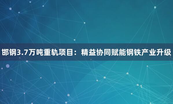 邯钢3.7万吨重轨项目：精益协同赋能钢铁产业升级