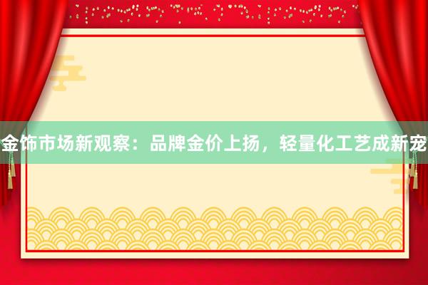 金饰市场新观察：品牌金价上扬，轻量化工艺成新宠