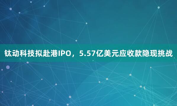 钛动科技拟赴港IPO，5.57亿美元应收款隐现挑战