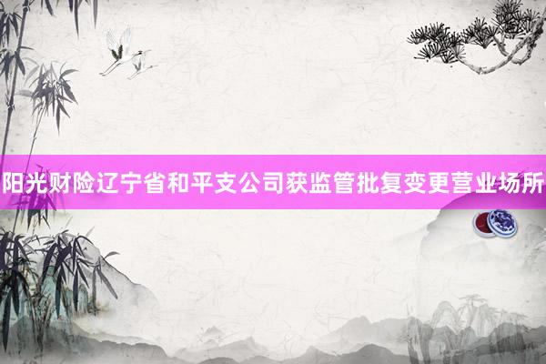 阳光财险辽宁省和平支公司获监管批复变更营业场所