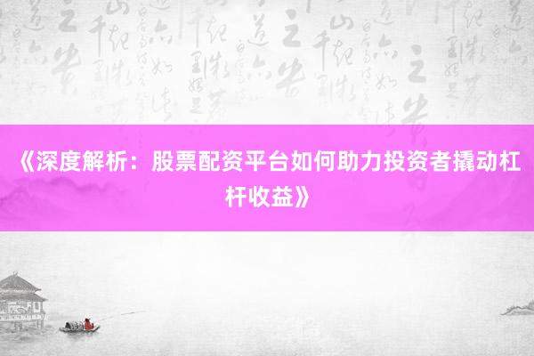 《深度解析:股票配资平台如何助力投资者撬动杠杆收益》