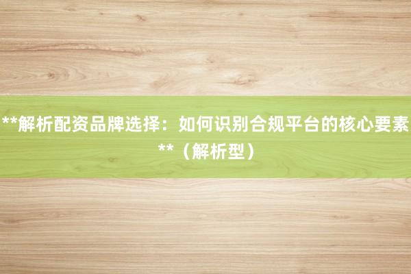 **解析配资品牌选择：如何识别合规平台的核心要素**（解析型）