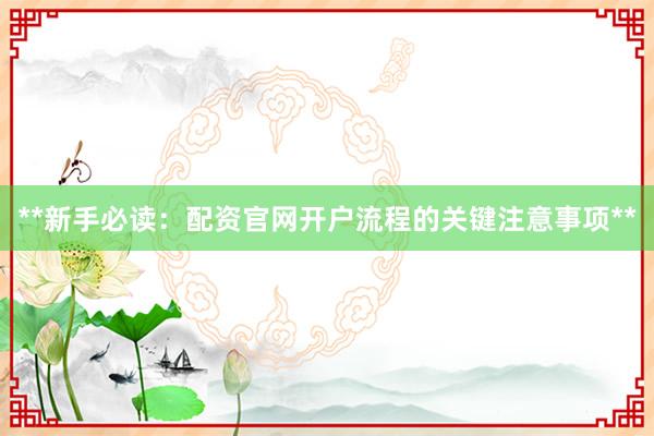 **新手必读：配资官网开户流程的关键注意事项**