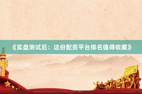 《实盘测试后：这份配资平台排名值得收藏》