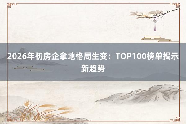 2026年初房企拿地格局生变：TOP100榜单揭示新趋势