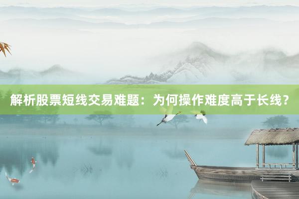 解析股票短线交易难题：为何操作难度高于长线？
