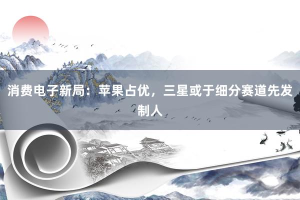消费电子新局：苹果占优，三星或于细分赛道先发制人