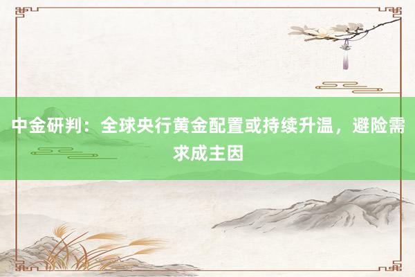 中金研判：全球央行黄金配置或持续升温，避险需求成主因