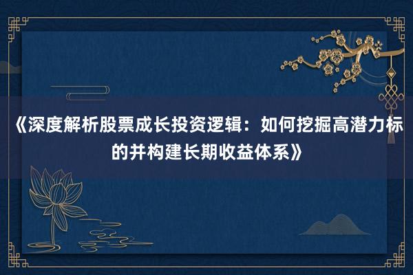 《深度解析股票成长投资逻辑：如何挖掘高潜力标的并构建长期收益体系》