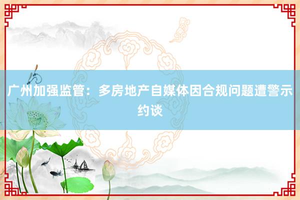 广州加强监管：多房地产自媒体因合规问题遭警示约谈