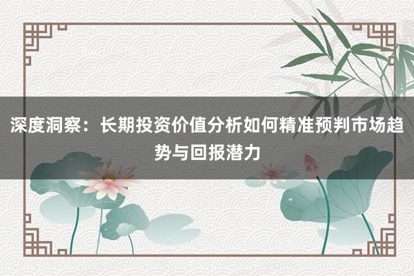 深度洞察：长期投资价值分析如何精准预判市场趋势与回报潜力