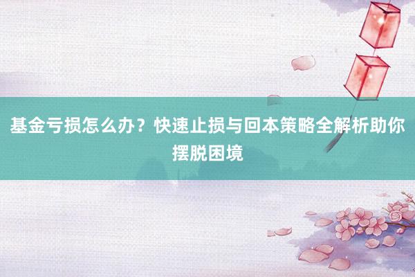 基金亏损怎么办？快速止损与回本策略全解析助你摆脱困境