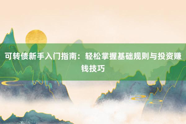 可转债新手入门指南：轻松掌握基础规则与投资赚钱技巧