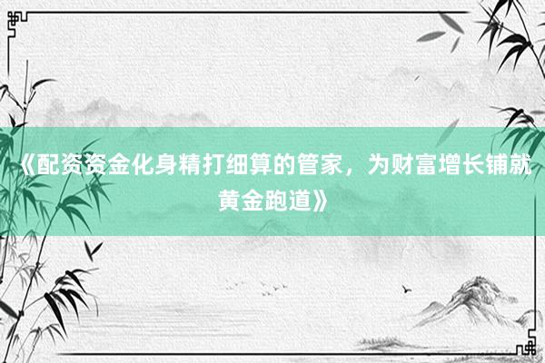 《配资资金化身精打细算的管家，为财富增长铺就黄金跑道》