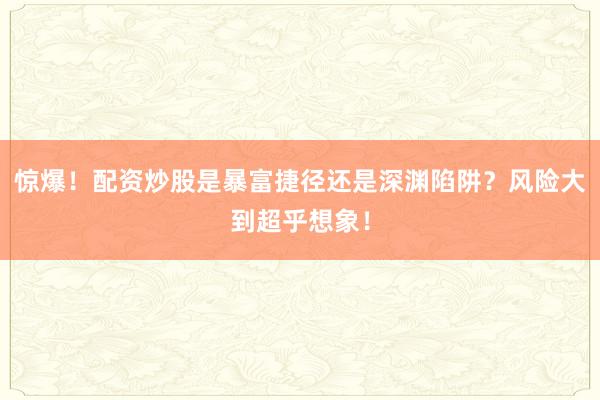 惊爆！配资炒股是暴富捷径还是深渊陷阱？风险大到超乎想象！