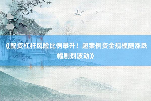 《配资杠杆风险比例攀升！超案例资金规模随涨跌幅剧烈波动》