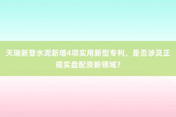 天瑞新登水泥新增4项实用新型专利，是否涉及正规实盘配资新领域？
