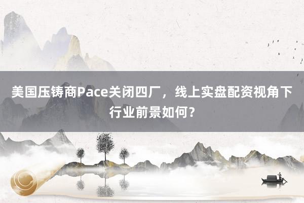 美国压铸商Pace关闭四厂，线上实盘配资视角下行业前景如何？