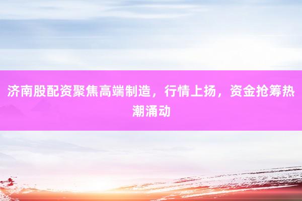 济南股配资聚焦高端制造，行情上扬，资金抢筹热潮涌动