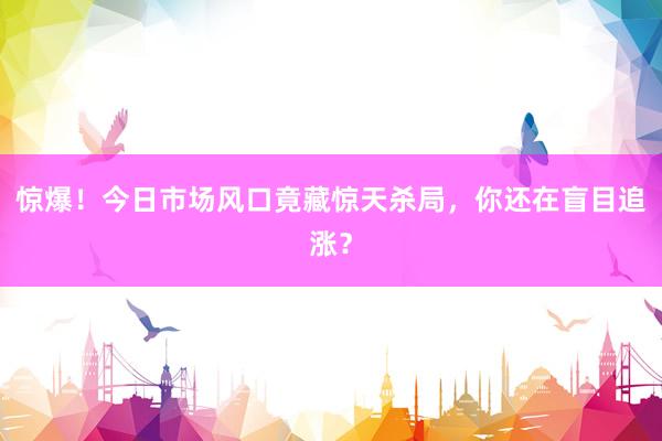 惊爆！今日市场风口竟藏惊天杀局，你还在盲目追涨？