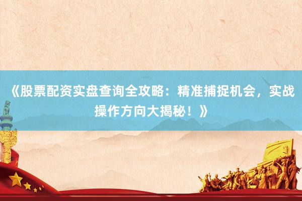 《股票配资实盘查询全攻略：精准捕捉机会，实战操作方向大揭秘！》