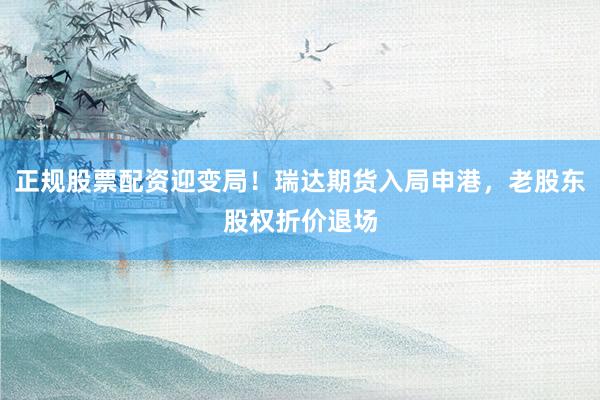 正规股票配资迎变局！瑞达期货入局申港，老股东股权折价退场