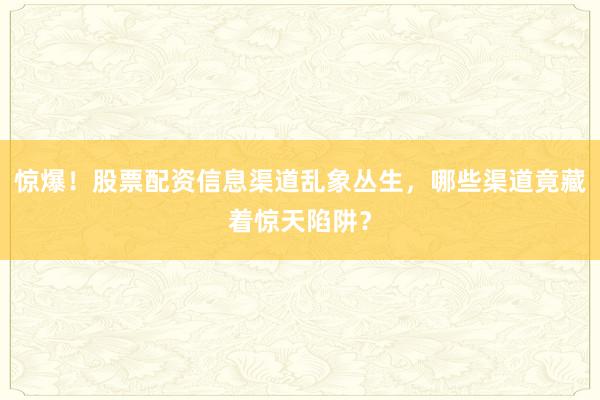 惊爆！股票配资信息渠道乱象丛生，哪些渠道竟藏着惊天陷阱？