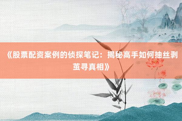 《股票配资案例的侦探笔记：揭秘高手如何抽丝剥茧寻真相》