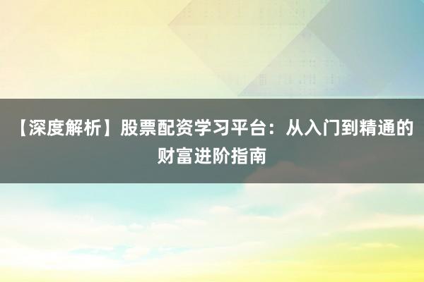 【深度解析】股票配资学习平台：从入门到精通的财富进阶指南