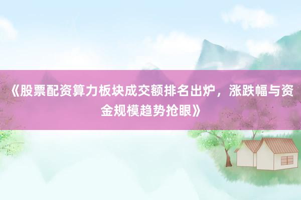 《股票配资算力板块成交额排名出炉，涨跌幅与资金规模趋势抢眼》