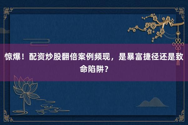 惊爆！配资炒股翻倍案例频现，是暴富捷径还是致命陷阱？