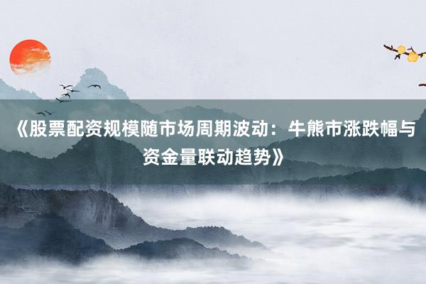 《股票配资规模随市场周期波动：牛熊市涨跌幅与资金量联动趋势》