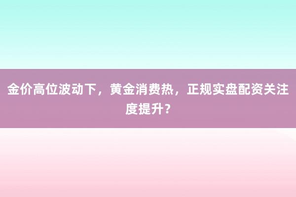金价高位波动下，黄金消费热，正规实盘配资关注度提升？