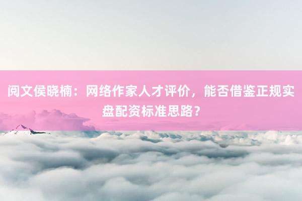 阅文侯晓楠：网络作家人才评价，能否借鉴正规实盘配资标准思路？