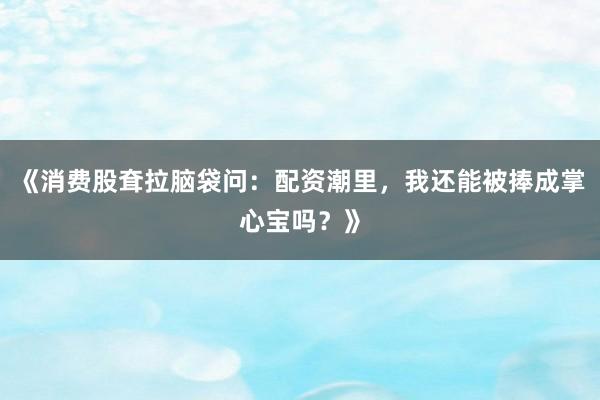 《消费股耷拉脑袋问：配资潮里，我还能被捧成掌心宝吗？》