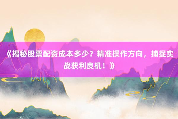 《揭秘股票配资成本多少？精准操作方向，捕捉实战获利良机！》