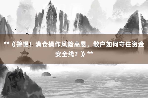 **《警惕！满仓操作风险高悬，散户如何守住资金安全线？》**