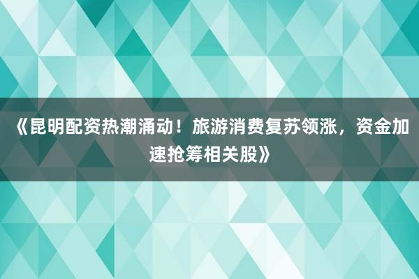 《昆明配资热潮涌动！旅游消费复苏领涨，资金加速抢筹相关股》