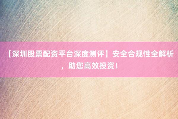 【深圳股票配资平台深度测评】安全合规性全解析，助您高效投资！