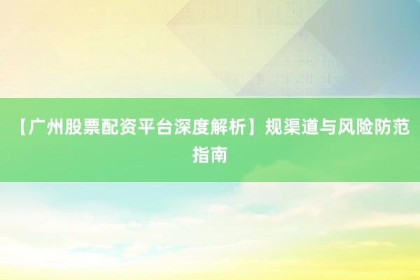【广州股票配资平台深度解析】规渠道与风险防范指南