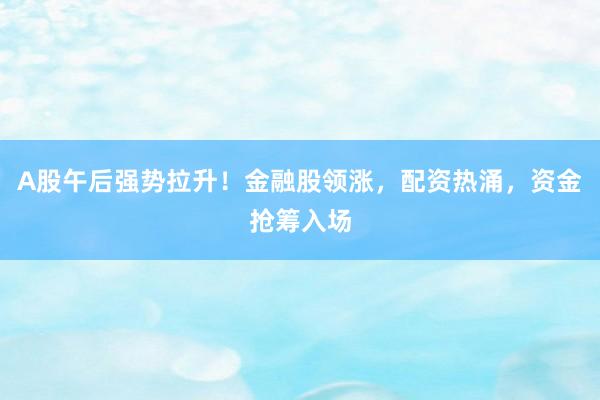 A股午后强势拉升！金融股领涨，配资热涌，资金抢筹入场