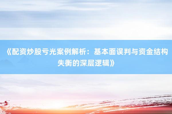 《配资炒股亏光案例解析：基本面误判与资金结构失衡的深层逻辑》
