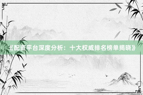 《配资平台深度分析：十大权威排名榜单揭晓》